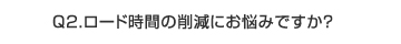 Q2.　ロード時間の削減にお悩みですか？